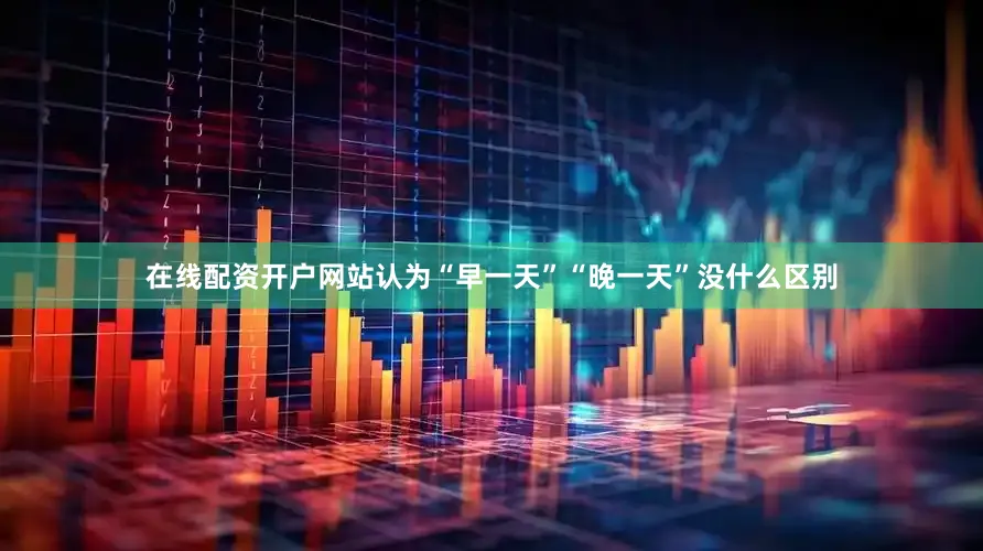 在线配资开户网站认为“早一天”“晚一天”没什么区别