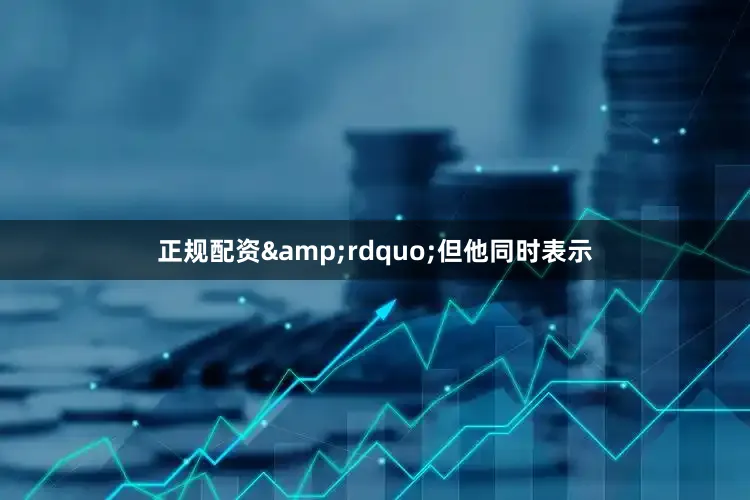 正规配资&rdquo;但他同时表示