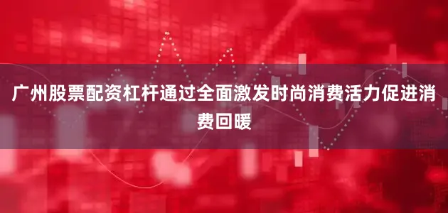 广州股票配资杠杆通过全面激发时尚消费活力促进消费回暖