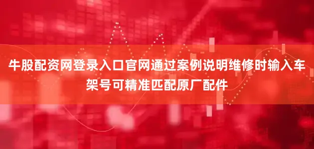 牛股配资网登录入口官网通过案例说明维修时输入车架号可精准匹配原厂配件