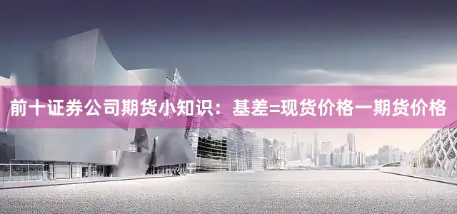 前十证券公司期货小知识：基差=现货价格一期货价格