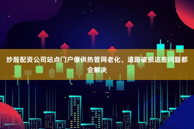 炒股配资公司站点门户像供热管网老化、道路破损这些问题都会解决