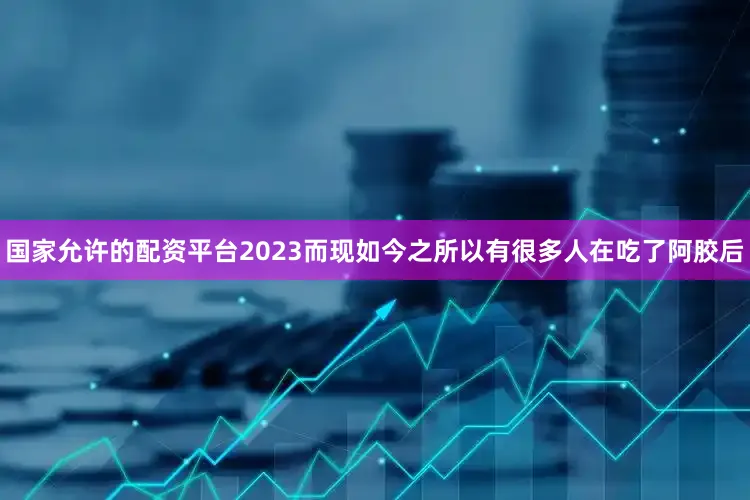 国家允许的配资平台2023而现如今之所以有很多人在吃了阿胶后